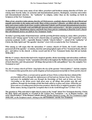 The New Testament Roman Catholic "Title Page"
Bible Studies by Dan Bilingsly 8
As incredible as it may seem, many of our elders, preachers and brethren among churches of Christ are
relying more heavily today on sectarian and denominational pastors, theologians, sectarian universities
and denominational churches for “authority” in religion, rather than on the teaching set forth in
Scriptures of the New Testament.
Many of our preachers today among churches of Christ possess academic degrees from the most liberal and
ungodly universities in the nation and world, Many of these preacher’s libraries are filled with the commen-
taries and sermon outline books from countless influential Catholic and Protestant denominational preachers.
And through our doctrinally weak and biblically ignorant elders and preachers -- the false sectarian doctrines
contained in these blasphemous degrees and books have been and are continuing to flood the Lord’s church
that will ultimately destroy our faith in New Testament “truth.”
In today’s growing study of doctrinal issues and the growing divisions among us, many elders, preachers,
brethren and “change agents” in the Lord’s church today are putting the “word” and “reputation” of the
sectarian academic world -- especially Roman Catholic “church fathers” -- ahead of the “authority” of
Christ, the Holy Spirit and “the apostles’ doctrine” (Acts 2:42) revealed in the New Testament.
Who among us will argue that the miraculous 1st century church of Christ, the Lord’s church that
possessed all of the apostles’ revelation, doctrine and autographed copies of New Testament books, did not
give and deliver to the church a divine record and list of New Testament books that did not include
MMLJ/BC?
Did the 1st century church that had twelve inspired apostles, divine knowledge and miraculous confirma-
tion of all New Testament “truth,” unnumbered brethren throughout the Mediterranean world, thousands
of local churches, and who possessed “all things that pertain to life and godliness” have the complete New
Testament or not?
Yes, the 1st century church of Christ - long before the rise of the apostate “church fathers” - had the complete
New Testament that opened the doors of the kingdom of God and granted eternal life in Christ and his church!
“1Simon Peter, a servant and an apostle of Jesus Christ, to them that have obtained like
precious faith with us through the righteousness of God and our Saviour Jesus Christ: 2Grace
and peace be multiplied unto you through the knowledge of God, and of Jesus our Lord,
3According as his divine power hath given unto us all things that pertain unto life and
godliness, through the knowledge of him that hath called us to glory and virtue: 4Whereby are
given unto us exceeding great and precious promises: that by these ye might be partakers of the
divine nature, having escaped the corruption that is in the world through lust” (2 Peter 3:1-4).
The question is: Who and what is right when it comes to the “truth” about New Testament doctrine. Christ,
the Holy Spirit and apostles as revealed in the written New Testament -- or, as Benton teaches - the
early“church fathers” of the Roman Catholic church? Brother Benton is wrong - the New Testament is right!
MMLJ/BC, as the Scriptures teach - belong to the Old Testament - not the New Testament.
 