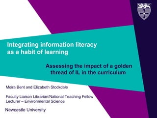 Newcastle University
Integrating information literacy
as a habit of learning
Assessing the impact of a golden
thread of IL in the curriculum
Moira Bent and Elizabeth Stockdale
Faculty Liaison Librarian/National Teaching Fellow
Lecturer – Environmental Science
 
