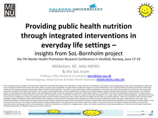 Providing public health nutrition
through integrated interventions in
everyday life settings –
insights from SoL-Bornholm project
the 7th Nordic Health Promotion Research Conference in Vestfold, Norway, June 17-19
Mikkelsen, BE. AAU-MENU
& the SoL team
Professor, PhD, Research coordinator, bemi@plan.aau.dk
Researchgroup: Meal Science & Public Health Nutrition (WWW.MENU.AAU.DK)
There is a growing interest and belief in the potentials of interventions in everyday life settings such as kindergarten, schools, institutions and workplaces. Such settings are increasingly taking on public health responsibilities to address the
issue of education for health and life skills as part of their public or corporate social responsibility. This paper presents insights form Project SoL at the isle of Bornholm. It aims to develop healthy communities by focusing on families with
children and their shopping, eating and exercise habits living on the Danish island of Bornholm. The project is a partnership between different organizations on Bornholm that includes representatives from civil society, community-based
associations, businesses and the public administration. The SoL project is being implemented in the three neighborhoods of Allinge, Hasle and Nexø through an integrated approach where promotion of health eating and non-sedentary
behavior is coordinated across supermarket, media, school and kindergarten setting. The primary target group is families with children aged 3-8 years-old. The families are the key to the development and execution of a range of specific
health promotion activities. The project started in autumn 2011 and is running over four years. The activities of Project SoL is based on three areas that together form a super setting: child care centers/kindergarten, supermarkets and media.
Each of the sites is engaged with a number of predetermined health promotion activities and participant-driven activities which will be modified and fine-tuned as the project progresses. Project SoL is expected to affect Bornholm families'
knowledge, attitudes and behaviors around healthy lifestyles with an emphasis on food and exercise. The project aims to strengthen the families' actions and competencies towards practicing a ‘healthy lifestyle’ and increase social
community involvement. All these factors are expected to pave the way for better well-being and quality of life for the families and children. Project activities will be monitored and evaluated on an on-going basis to provide evidence of how
far these aims are being met. This includes recording sedentary, buying and eating behavior. This paper presents the formative research of the project. It lay out the protocol for the program evaluation and reflects on how the local
community seems to be shaping a new form of local governance. It reports on perspectives and limitations in engaging citizens, media, front workers and politicians in participatory approaches. It finally discusses the type of interventions
including new approaches to behavioral change such as choice architectures
 