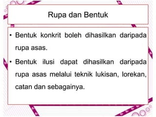Rupa dan Bentuk

• Bentuk konkrit boleh dihasilkan daripada
 rupa asas.

• Bentuk ilusi dapat dihasilkan daripada
 rupa asas melalui teknik lukisan, lorekan,
 catan dan sebagainya.
 