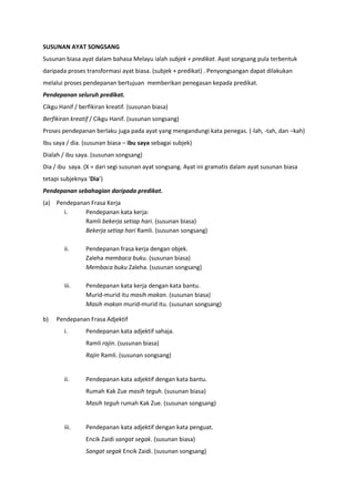 SUSUNAN AYAT SONGSANG
Susunan biasa ayat dalam bahasa Melayu ialah subjek + predikat. Ayat songsang pula terbentuk
daripada proses transformasi ayat biasa. (subjek + predikat) . Penyongsangan dapat dilakukan
melalui proses pendepanan bertujuan memberikan penegasan kepada predikat.
Pendepanan seluruh predikat.
Cikgu Hanif / berfikiran kreatif. (susunan biasa)
Berfikiran kreatif / Cikgu Hanif. (susunan songsang)
Proses pendepanan berlaku juga pada ayat yang mengandungi kata penegas. (-lah, -tah, dan –kah)
Ibu saya / dia. (susunan biasa – ibu saya sebagai subjek)
Dialah / ibu saya. (susunan songsang)
Dia / ibu saya. (X = dari segi susunan ayat songsang. Ayat ini gramatis dalam ayat susunan biasa
tetapi subjeknya ‘Dia’)
Pendepanan sebahagian daripada predikat.
(a) Pendepanan Frasa Kerja
      i.     Pendepanan kata kerja:
             Ramli bekerja setiap hari. (susunan biasa)
             Bekerja setiap hari Ramli. (susunan songsang)

        ii.     Pendepanan frasa kerja dengan objek.
                Zaleha membaca buku. (susunan biasa)
                Membaca buku Zaleha. (susunan songsang)

        iii.    Pendepanan kata kerja dengan kata bantu.
                Murid-murid itu masih makan. (susunan biasa)
                Masih makan murid-murid itu. (susunan songsang)

b)   Pendepanan Frasa Adjektif
        i.      Pendepanan kata adjektif sahaja.
                Ramli rajin. (susunan biasa)
                Rajin Ramli. (susunan songsang)


        ii.     Pendepanan kata adjektif dengan kata bantu.
                Rumah Kak Zue masih teguh. (susunan biasa)
                Masih teguh rumah Kak Zue. (susunan songsang)


        iii.    Pendepanan kata adjektif dengan kata penguat.
                Encik Zaidi sangat segak. (susunan biasa)
                Sangat segak Encik Zaidi. (susunan songsang)
 