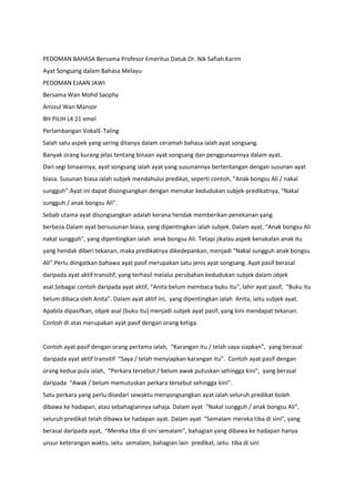 PEDOMAN BAHASA Bersama Profesor Emeritus Datuk Dr. Nik Safiah Karim
Ayat Songsang dalam Bahasa Melayu
PEDOMAN EJAAN JAWI
Bersama Wan Mohd Saophy
Amizul Wan Mansor
BH PILIH L4 21 emel
Perlambangan VokalE-Taling
Salah satu aspek yang sering ditanya dalam ceramah bahasa ialah ayat songsang.
Banyak orang kurang jelas tentang binaan ayat songsang dan penggunaannya dalam ayat.
Dari segi binaannya, ayat songsang ialah ayat yang susunannya bertentangan dengan susunan ayat
biasa. Susunan biasa ialah subjek mendahului predikat, seperti contoh, “Anak bongsu Ali / nakal
sungguh”.Ayat ini dapat disongsangkan dengan menukar kedudukan subjek-predikatnya, “Nakal
sungguh / anak bongsu Ali”.
Sebab utama ayat disongsangkan adalah kerana hendak memberikan penekanan yang
berbeza.Dalam ayat bersusunan biasa, yang dipentingkan ialah subjek. Dalam ayat, “Anak bongsu Ali
nakal sungguh”, yang dipentingkan ialah anak bongsu Ali. Tetapi jikalau aspek kenakalan anak itu
yang hendak diberi tekanan, maka predikatnya dikedepankan, menjadi “Nakal sungguh anak bongsu
Ali”.Perlu diingatkan bahawa ayat pasif merupakan satu jenis ayat songsang. Ayat pasif berasal
daripada ayat aktif transitif, yang terhasil melalui perubahan kedudukan subjek dalam objek
asal.Sebagai contoh daripada ayat aktif, “Anita belum membaca buku itu”, lahir ayat pasif, “Buku itu
belum dibaca oleh Anita”. Dalam ayat aktif ini, yang dipentingkan ialah Anita, iaitu subjek ayat.
Apabila dipasifkan, objek asal (buku itu) menjadi subjek ayat pasif, yang kini mendapat tekanan.
Contoh di atas merupakan ayat pasif dengan orang ketiga.


Contoh ayat pasif dengan orang pertama ialah, “Karangan itu / telah saya siapkan”, yang berasal
daripada ayat aktif transitif “Saya / telah menyiapkan karangan itu”. Contoh ayat pasif dengan
orang kedua pula ialah, “Perkara tersebut / belum awak putuskan sehingga kini”, yang berasal
daripada “Awak / belum memutuskan perkara tersebut sehingga kini”.
Satu perkara yang perlu disedari sewaktu menyongsangkan ayat ialah seluruh predikat boleh
dibawa ke hadapan, atau sebahagiannya sahaja. Dalam ayat “Nakal sungguh / anak bongsu Ali”,
seluruh predikat telah dibawa ke hadapan ayat. Dalam ayat “Semalam mereka tiba di sini”, yang
berasal daripada ayat, “Mereka tiba di sini semalam”, bahagian yang dibawa ke hadapan hanya
unsur keterangan waktu, iaitu semalam; bahagian lain predikat, iaitu tiba di sini
 