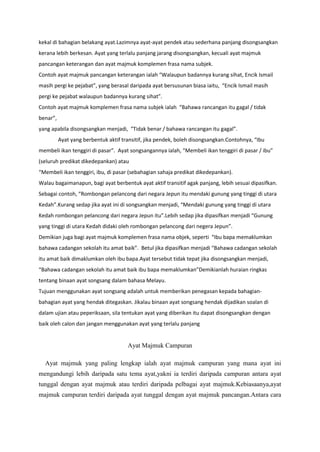 kekal di bahagian belakang ayat.Lazimnya ayat-ayat pendek atau sederhana panjang disongsangkan
kerana lebih berkesan. Ayat yang terlalu panjang jarang disongsangkan, kecuali ayat majmuk
pancangan keterangan dan ayat majmuk komplemen frasa nama subjek.
Contoh ayat majmuk pancangan keterangan ialah “Walaupun badannya kurang sihat, Encik Ismail
masih pergi ke pejabat”, yang berasal daripada ayat bersusunan biasa iaitu, “Encik Ismail masih
pergi ke pejabat walaupun badannya kurang sihat”.
Contoh ayat majmuk komplemen frasa nama subjek ialah “Bahawa rancangan itu gagal / tidak
benar”,
yang apabila disongsangkan menjadi, “Tidak benar / bahawa rancangan itu gagal”.
          Ayat yang berbentuk aktif transitif, jika pendek, boleh disongsangkan.Contohnya, “Ibu
membeli ikan tenggiri di pasar”. Ayat songsangannya ialah, “Membeli ikan tenggiri di pasar / ibu”
(seluruh predikat dikedepankan) atau
“Membeli ikan tenggiri, ibu, di pasar (sebahagian sahaja predikat dikedepankan).
Walau bagaimanapun, bagi ayat berbentuk ayat aktif transitif agak panjang, lebih sesuai dipasifkan.
Sebagai contoh, “Rombongan pelancong dari negara Jepun itu mendaki gunung yang tinggi di utara
Kedah”.Kurang sedap jika ayat ini di songsangkan menjadi, “Mendaki gunung yang tinggi di utara
Kedah rombongan pelancong dari negara Jepun itu”.Lebih sedap jika dipasifkan menjadi “Gunung
yang tinggi di utara Kedah didaki oleh rombongan pelancong dari negera Jepun”.
Demikian juga bagi ayat majmuk komplemen frasa nama objek, seperti “Ibu bapa memaklumkan
bahawa cadangan sekolah itu amat baik”. Betul jika dipasifkan menjadi “Bahawa cadangan sekolah
itu amat baik dimaklumkan oleh ibu bapa.Ayat tersebut tidak tepat jika disongsangkan menjadi,
“Bahawa cadangan sekolah itu amat baik ibu bapa memaklumkan”Demikianlah huraian ringkas
tentang binaan ayat songsang dalam bahasa Melayu.
Tujuan menggunakan ayat songsang adalah untuk memberikan penegasan kepada bahagian-
bahagian ayat yang hendak ditegaskan. Jikalau binaan ayat songsang hendak dijadikan soalan di
dalam ujian atau peperiksaan, sila tentukan ayat yang diberikan itu dapat disongsangkan dengan
baik oleh calon dan jangan menggunakan ayat yang terlalu panjang


                                      Ayat Majmuk Campuran

  Ayat majmuk yang paling lengkap ialah ayat majmuk campuran yang mana ayat ini
mengandungi lebih daripada satu tema ayat,yakni ia terdiri daripada campuran antara ayat
tunggal dengan ayat majmuk atau terdiri daripada pelbagai ayat majmuk.Kebiasaanya,ayat
majmuk campuran terdiri daripada ayat tunggal dengan ayat majmuk pancangan.Antara cara
 