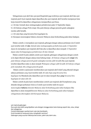 Sebagaimana ayat aktif dan ayat pasif,begitulah juga terdirinya ayat majmuk aktif dan ayat
majmuk pasif.Ayat majmuk dapat dipasifkan jika ayat majmuk aktif tersebut mempunyai kata
kerja transitif.Ia dipasifkan sebagaimana mempasifkan ayat biasa.
a ) Ali dan Aminah akan melangsungkan perkahwinan pada 12 September depan.
b ) Ali bekerja sebagai Polis tetapi Abu pula bekerja sebagai penoreh getah sedangkan
mereka adik beradik.
c ) Ali suka baju yang bewarna biru kegelapan itu.
d ) Kerajaan menerangkan bahawa ekonomi Malaysia akan berkembang pada tahun hadapan.


  Dalam contoh a ) merupakan ayat majmuk gabungan dengan adanya perkataan dan.Contoh
ayat tersebut ialah Ali dan Aminah akan melangsungkan perkahwinan pada 12 September
depan.Ia merupakan ayat majmuk aktif dan jika ia dipasifkan akan menjadi 12 September
depan akan berlangsungnya perkahwinan Ali dan Aminah.
  Dalam contoh b) pula adalah contoh ayat majmuk gabungan sebagaimana dengan contoh
a).Ia dapat dikenali dengan adanya kata hubung tetapi. Ali bekerja sebagai polis tetapi Abu
pula bekerja sebagai penoreh getah sedangkan mereka adik beradik.Jika ayat majmuk
tersebut dipasifkan maka ia akan menjadi Walaupun sebagai adik beradik Ali bekerja sebagai
polis manakala Abu sebagai penoreh getah.
   Dalam contoh c) pula,kami membawakan ayat majmuk aktif relatif yang dikenali dengan
adanya perkataan yang.Ayat tersebut ialah Ali suka baju yang bewarna biru
kegelapan itu.Manakala jika dipasifkan ayat ini akan menjadi Baju yang bewarna biru
kegelapan di sukai oleh Ali.
  Dalam contoh d) pula kami membawakan contoh ayat majmuk aktif komplemen yang
ditandai dengan perkataan bahawa.Contoh ayat tersebut ialah Kerajaan
menerangkan bahawa ekonomi Malaysia akan berkembang pada tahun hadapan.Jika
dipasifkan ia akan menjadiEkonomi Malaysia akan berkembang pada tahun hadapan
sebagaimana diterangkan oleh Kerajaan Malaysia.




yat majmuk gabungan
Dua ayat atau lebih yang dijadikan satu dengan menggunakan kata hubung seperti dan, atau, tetapi
dan sebagainya.
Contoh:Kakitangan syarikat kami rajin dan berdisipiln.
Encik hendak ke mesyuarat atau menghadiri seminar?
Gabungan yang susunan faktanya berurutan, yakni satu demi satu.
 