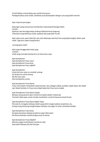 Contoh:Beliau memandang saya sambil tersenyum.
Pendapat beliau amat cetek, tambahan pula disampaikan dengan cara yang tidak menarik.


Ayat majmuk pancangan

Gabungan yang susunannya memberikan maksud pertentangan fakta.
Contoh:
Ayahnya rajin berniaga tetapi anaknya tidak berminat langsung.
Televisyen yang dibelinya mahal, padahal ada yang lebih murah.

Ayat utama atau ayat induk dan satu atau beberapa ayat kecil lain yang dipancangkan dalam ayat
induk. Tiga jenis seperti yang berikut:

<strong>Ayat relatif

Ayat yang menggunakan kata yang.
.Contoh:
Lelaki yang memakai kemeja biru itu ketua baru saya.

Ayat komplemen
Ayat Komplemen frasa nama
Ayat Komplemen frasa kerja
Ayat Komplemen frasa adjektif

Ayat Komplemen
Untuk dia lulus ujian itu amatlah senang.
(a) Perkara itu amat senang.
(b) Dia lulus ujian.
Kata komplemen:untuk.

Ayat Komplemen Frasa Nama
Frasa nama boleh menduduki empat tempat, iaitu sebagai subjek, predikat, objek tepat, dan objek
sipi. Dalam konteks ini frasa nama objek tepat dan frasa nama subjek.

Ayat Komplemen Frasa Nama Subjek
Bahawa setiap peserta akan menerima hadiah adalah muktamad.
Tentulah tidak wajar untuk mereka mendirikan rumah di kawasan tanah haram.

Ayat Komplemen Frasa Nama Objek Tepat
Pemuda itu mengakui bahawa dialah yang telah mengemukakan projek baru itu.
Orang-orang kampung mengharapkan bahawa rancangan itu akan membawa faedah.

Ayat Komplemen Frasa Kerja
Kerajaan bersetuju bahawa projek itu wajar diteruskan.
Dia berasa bahawa nasihat pengurusnya itu benar.

Ayat Komplemen Frasa Adjektif
Mereka sangat insaf bahawa mereka itu daif.
Saya yakin bahawa dia akan berjaya.
 