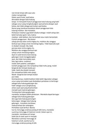nasi lemak tetapi adik saya suka
makan nasi goreng).
Dalam ayat di atas, ayat kedua
dimulakan dengan kata hubung
tetapi. Ini menyalahi hukum penggunaan kata hubung yang hadir
sebagai unsur yang menghubungkan ayat pertama dengan ayat
kedua, dan tidak sebagai permulaan ayat kedua.
Ramai yang membuat kesalahan dalam penggunaan kata
hubung malahan dan manakala.
Perkataan malahan juga boleh disebut sebagai malah sahaja dan
boleh bertukar ganti. Satu makna
malahan ialah bahkan, kian bertambah atau makin bertambah.
Contoh penggunaan: Aku bukan
sahaja percaya akan cerita engkau itu, malahan aku sanggup
berbuat apa sahaja untuk menolong engkau. Tidak tepat jika ayat
ini diubah menjadi: Aku tidak
percaya akan cerita engkau itu.
Malahan aku sanggup berbuat apa
sahaja untuk menolong engkau.
Ayat ini salah kerana kata hubung
gabungan mesti menggabungkan
ayat, dan tidak memulakan ayat.
Satu lagi makna malahan/
malah ialah padahal, sedangkan.
Contoh penggunaan: Dia nampaknya tidak mahu pergi, malah
bergerak dari tempat duduk pun
tidak. Salah jika diubah menjadi:
Dia nampaknya tidak mahu pergi,.
Malah bergerak dari tempat duduk
pun tidak.
Kesimpulannya, malah/malahan tidak boleh digunakan sebagai
unsur yang memulakan ayat disebabkan perkataan ini berfungsi
sebagai kata hubung gabungan dan
hadir sebagai unsur penghubung
antara ayat-ayat yang dicantumkan
menjadi ayat majmuk gabungan.
Tentang kata hubung gabungan
manakala, terdapat sedikit perbezaan. Manakala dapat bertugas
sebagai kata hubung gabungan
dan juga kata hubung pancangan
keterangan. Sebagai kata hubung
gabungan, manakala membawa
maksud tetapi dan sedangkan.
Perhatikan ayat berikut: Wanita
tua itu menunggu anaknya pulang di bilik tamu, manakala
suaminya menunggu di halaman rumah. Dalam ayat ini,
manakala membawa erti tetapi.
Salah jika di ubah ayat ini menjadi:
Manakala suaminya menunggu di
halaman rumah, wanita tua itu
menunggu anaknya pulang di bilik
 