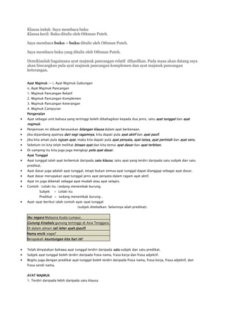 Klausa induk: Saya membaca buku
Klausa kecil: Buku ditulis oleh Othman Puteh.

Saya membaca buku + buku ditulis oleh Othman Puteh.

Saya membaca buku yang ditulis oleh Othman Puteh.

Demikianlah bagaimana ayat majmuk pancangan relatif dihasilkan. Pada masa akan datang saya
akan bincangkan pula ayat majmuk pancangan komplemen dan ayat majmuk pancangan
keterangan.


Ayat Majmuk :- i. Ayat Majmuk Gabungan
ii. Ayat Majmuk Pancangan
1. Majmuk Pancangan Relatif
2. Majmuk Pancangan Komplemen
3. Majmuk Pancangan Keterangan
4. Majmuk Campuran
Pengenalan
Ayat sebagai unit bahasa yang tertinggi boleh dibahagikan kepada dua jenis, iaitu ayat tunggal dan ayat
majmuk.
Penjenisan ini dibuat berasaskan bilangan klausa dalam ayat berkenaan.
Jika dipandang ayatnya dari segi ragamnya, kita dapati pula ayat aktif dan ayat pasif.
Jika kita amati pula tujuan ayat, maka kita dapati pula ayat penyata, ayat tanya, ayat perintah dan ayat seru.
Sebelum ini kita telah melihat binaan ayat dan kita temui ayat dasar dan ayat terbitan.
Di samping itu kita juga juga mengkaji pola ayat dasar.
Ayat Tunggal
Ayat tunggal ialah ayat terbentuk daripada satu klausa, iaitu ayat yang terdiri daripada satu subjek dan satu
predikat.
Ayat dasar juga adalah ayat tunggal, tetapi bukan semua ayat tunggal dapat dianggap sebagai ayat dasar.
Ayat dasar merupakan ayat tunggal jenis ayat penyata dalam ragam ayat aktif.
Ayat ini juga dikenali sebagai ayat mudah atau ayat selapis.
Contoh : Lelaki itu /sedang menembak burung.
        Subjek   = Lelaki itu
        Predikat = sedang menembak burung .
Ayat-ayat berikut ialah contoh ayat-ayat tunggal
                                 (subjek ditebalkan. Selainnya ialah predikat).


Ibu negara Malaysia Kuala Lumpur.
Gunung Kinabalu gunung tertinggi di Asia Tenggara.
Di dalam almari tali leher ayah.(pasif)
Nama encik siapa?
Berapakah keuntungan kita hari ini?


Telah dinyatakan bahawa ayat tunggal terdiri daripada satu subjek dan satu predikat.
Subjek ayat tunggal boleh terdiri daripada frasa nama, frasa kerja dan frasa adjektif.
Begitu juga dengan predikat ayat tunggal boleh terdiri daripada frasa nama, frasa kerja, frasa adjektif, dan
frasa sendi nama.


AYAT MAJMUK
1. Terdiri daripada lebih daripada satu klausa
 