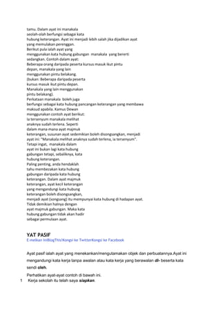 tamu. Dalam ayat ini manakala
    seolah-olah berfungsi sebagai kata
    hubung keterangan. Ayat ini menjadi lebih salah jika dijadikan ayat
    yang memulakan perenggan.
    Berikut pula ialah ayat yang
    menggunakan kata hubung gabungan manakala yang bererti
    sedangkan. Contoh dalam ayat:
    Beberapa orang daripada peserta kursus masuk ikut pintu
    depan, manakala yang lain
    menggunakan pintu belakang.
    (bukan: Beberapa daripada peserta
    kursus masuk ikut pintu depan.
    Manakala yang lain menggunakan
    pintu belakang).
    Perkataan manakala boleh juga
    berfungsi sebagai kata hubung pancangan keterangan yang membawa
    maksud apabila. Kamus Dewan
    menggunakan contoh ayat berikut:
    Ia tersenyum manakala melihat
    anaknya sudah terlena. Seperti
    dalam mana-mana ayat majmuk
    keterangan, susunan ayat sedemikian boleh disongsangkan, menjadi
    ayat ini: "Manakala melihat anaknya sudah terlena, ia tersenyum".
    Tetapi ingat, manakala dalam
    ayat ini bukan lagi kata hubung
    gabungan tetapi, sebaliknya, kata
    hubung keterangan.
    Paling penting, anda hendaklah
    tahu membezakan kata hubung
    gabungan daripada kata hubung
    keterangan. Dalam ayat majmuk
    keterangan, ayat kecil keterangan
    yang mengandungi kata hubung
    keterangan boleh disongsangkan,
    menjadi ayat (songsang) itu mempunyai kata hubung di hadapan ayat.
    Tidak demikian halnya dengan
    ayat majmuk gabungan. Maka kata
    hubung gabungan tidak akan hadir
    sebagai permulaan ayat.


    YAT PASIF
    E-melkan IniBlogThis!Kongsi ke TwitterKongsi ke Facebook


    Ayat pasif ialah ayat yang menekankan/mengutamakan objek dan perbuatannya.Ayat ini
    mengandungi kata kerja tanpa awalan atau kata kerja yang berawalan di- beserta kata
    sendi oleh.
    Perhatikan ayat-ayat contoh di bawah ini.
1   Kerja sekolah itu telah saya siapkan.
 