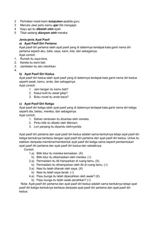2   Perhatian mesti kami tumpukan apabila guru
3   Menulis Jawi perlu kamu ajar Siti.mengajar.
4   Kayu api itu dibelah oleh ayah.
5   Tikar sedang dianyam oleh mereka

   Jenis-jenis Ayat Pasif
   a) Ayat Pasif Diri Pertama
   Ayat pasif diri pertama ialah ayat pasif yang di dalamnya terdapat kata ganti nama diri
   pertama seperti aku, beta, saya, kami, kita, dan sebagainya.
   Ayat contoh:
1. Rumah itu saya bina.
2. Kereta itu kami beli.
3. Jambatan itu aku robohkan.
4.
   b) Ayat Pasif Diri Kedua
   Ayat pasif diri kedua ialah ayat pasif yang di dalamnya terdapat kata ganti nama diri kedua
   seperti awak, kamu, anda, dan sebagainya.
   Ayat contoh:
           1. Jam tangan itu kamu beli?
           2. Kasut kulit itu awak gilap?
           3. Buku novel itu anda baca?

    c) Ayat Pasif Diri Ketiga
    Ayat pasif diri ketiga ialah ayat pasif yang di dalamnya terdapat kata ganti nama diri ketiga
    seperti dia, beliau, mereka, dan sebagainya.
    Ayat contoh:
            1. Dahan rambutan itu dicantas oleh mereka.
            2. Pintu bilik itu dibaiki oleh Maniam.
            3. Lori panjang itu dipandu olehnya/dia.

    Ayat pasif diri pertama dan ayat pasif diri kedua adalah sama bentuknya tetapi ayat pasif diri
    ketiga bentuknya berbeza dengan ayat pasif diri pertama dan ayat pasif diri kedua. Untuk itu
    elakkan daripada membina/membentuk ayat pasif diri ketiga sama seperti pembentukan
    ayat pasif diri pertama dan ayat pasif diri kedua dan sebaliknya.
        Contoh:
             1.a) Bilik tidur itu mereka kemaskan. (X)
               b) Bilik tidur itu dikemaskan oleh mereka. (√)
             2.a) Permaidani itu Ali hamparkan di ruang tamu. (X)
               b) Permaidani itu dihamparkan oleh Ali di ruang tamu. (√)
             3.a) Nasi itu telah ditanak oleh saya. (X)
               b) Nasi itu telah saya tanak. (√)
             4.a) Pasu bunga itu telah dipecahkan oleh awak? (X)
               b) Pasu bunga itu telah awak pecahkan? (√)
     Nota: Ayat pasif diri pertama dan ayat pasif diri kedua adalah sama bentuknya tetapi ayat
    pasif diri ketiga bentuknya berbeza daripada ayat pasif diri pertama dan ayat pasif diri
    kedua.
 