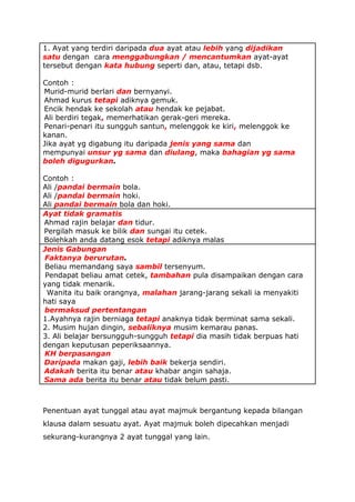 1. Ayat yang terdiri daripada dua ayat atau lebih yang dijadikan
       satu dengan cara menggabungkan / mencantumkan ayat-ayat
       tersebut dengan kata hubung seperti dan, atau, tetapi dsb.

       Contoh :
  1.   Murid-murid berlari dan bernyanyi.
  2.   Ahmad kurus tetapi adiknya gemuk.
  3.   Encik hendak ke sekolah atau hendak ke pejabat.
  4.   Ali berdiri tegak, memerhatikan gerak-geri mereka.
  5.   Penari-penari itu sungguh santun, melenggok ke kiri, melenggok ke
       kanan.
       Jika ayat yg digabung itu daripada jenis yang sama dan
       mempunyai unsur yg sama dan diulang, maka bahagian yg sama
       boleh digugurkan.

       Contoh :
       Ali /pandai bermain bola.
       Ali /pandai bermain hoki.
       Ali pandai bermain bola dan hoki.
       Ayat tidak gramatis
  1.   Ahmad rajin belajar dan tidur.
  2.   Pergilah masuk ke bilik dan sungai itu cetek.
  3.   Bolehkah anda datang esok tetapi adiknya malas
       Jenis Gabungan
  1.   Faktanya berurutan.
(a)    Beliau memandang saya sambil tersenyum.
(b)     Pendapat beliau amat cetek, tambahan pula disampaikan dengan cara
       yang tidak menarik.
(c)     Wanita itu baik orangnya, malahan jarang-jarang sekali ia menyakiti
       hati saya
  2.   bermaksud pertentangan
       1.Ayahnya rajin berniaga tetapi anaknya tidak berminat sama sekali.
       2. Musim hujan dingin, sebaliknya musim kemarau panas.
       3. Ali belajar bersungguh-sungguh tetapi dia masih tidak berpuas hati
       dengan keputusan peperiksaannya.
  3.   KH berpasangan
  1.   Daripada makan gaji, lebih baik bekerja sendiri.
  2.   Adakah berita itu benar atau khabar angin sahaja.
  3.   Sama ada berita itu benar atau tidak belum pasti.



       Penentuan ayat tunggal atau ayat majmuk bergantung kepada bilangan
       klausa dalam sesuatu ayat. Ayat majmuk boleh dipecahkan menjadi
       sekurang-kurangnya 2 ayat tunggal yang lain.
 
