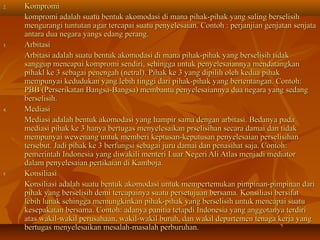 2.   Kompromi
     kompromi adalah suatu bentuk akomodasi di mana pihak-pihak yang saling berselisih
     mengurangi tuntutan agar tercapai suatu penyelesaian. Contoh : perjanjian genjatan senjata
     antara dua negara yangs edang perang.
3.   Arbitasi
     Arbitasi adalah suatu bentuk akomodasi di mana pihak-pihak yang berselisih tidak
     sanggup mencapai kompromi sendiri, sehingga untuk penyelesaiannya mendatangkan
     pihakl ke 3 sebagai penengah (netral). Pihak ke 3 yang dipilih oleh kedua pihak
     mempunyai kedudukan yang lebih tinggi dari pihak-pihak yang bertentangan. Contoh:
     PBB (Perserikatan Bangsa-Bangsa) membantu penyelesaiannya dua negara yang sedang
     berselisih.
4.   Mediasi
     Mediasi adalah bentuk akomodasi yang hampir sama dengan arbitasi. Bedanya pada
     mediasi pihak ke 3 hanya bertugas menyelesaikan prselisihan secara damai dan tidak
     mempunyai wewenang untuk memberi keptusan-keputusan penyelesaian perselisihan
     tersebut. Jadi pihak ke 3 berfungsi sebagai juru damai dan penasihat saja. Contoh:
     pemerintah Indonesia yang diwakili menteri Luar Negeri Ali Atlas menjadi mediator
     dalam penyelesaian pertikaian di Kamboja.
5.   Konsiliasi
     Konsiliasi adalah suatu bentuk akomodasi untuk mempertemukan pimpinan-pimpinan dari
     pihak yang berselisih demi tercapainya suatu persetujuan bersama. Konsiliasi bersifat
     lebih lunak sehingga memungkinkan pihak-pihak yang berselisih untuk mencapai suatu
     kesepakatan bersama. Contoh: adanya panitia tetapdi Indonesia yang anggotanya terdiri
     atas wakil-wakil perusahaan, wakil-wakil buruh, dan wakil departemen tenaga kerja yang
     bertugas menyelesaikan mesalah-masalah perburuhan.
 