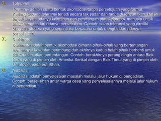 6.   Toleransi
     Toleransi adalah suatu bentuk akomodasi tanpa persetujuan yang formal.
     Kadang-kadang toleransi terjadi secara tak sadar dan tanpa di rencanakan. Hal ini
     terjadi karena adanya keinginan dari perorangan atau kelompok manusia untuk
     untuk menghindari adanya perselisihan. Contoh: sikap toleransi yang dimiliki
     bangsa Indonesia yang senantiasa berusaha untuk menghindari adanya
     perselisihan.
7.   Stalemate
     Stalemate adalah bentuk akomodasi dimana pihak-pihak yang bertentangan
     mempunyai kekuatan berimbang dan akhirnya kadua belah pihak berhenti untuk
     tidak melanjutkan pertentangan. Contoh: berakhirnya perang dingin antara Blok
     Barat yang di pimpin oleh Amerika Serikat dengan Blok Timur yang di pimpin oleh
     Uni Soviet pada era 90-an.
8.   Ajudikasi
     Ajudikasi adalah penyelesaian masalah melalui jalur hukum di pengadilan.
     Contoh: perselisihan antar warga desa yang penyelesaiannya melalui jalur hukum
     di pengadilan.
 