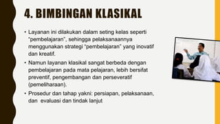 4. BIMBINGAN KLASIKAL
• Layanan ini dilakukan dalam seting kelas seperti
“pembelajaran”, sehingga pelaksanaannya
menggunakan strategi “pembelajaran” yang inovatif
dan kreatif.
• Namun layanan klasikal sangat berbeda dengan
pembelajaran pada mata pelajaran, lebih bersifat
preventif, pengembangan dan perseveratif
(pemeliharaan).
• Prosedur dan tahap yakni: persiapan, pelaksanaan,
dan evaluasi dan tindak lanjut
 