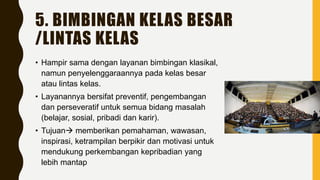 5. BIMBINGAN KELAS BESAR
/LINTAS KELAS
• Hampir sama dengan layanan bimbingan klasikal,
namun penyelenggaraannya pada kelas besar
atau lintas kelas.
• Layanannya bersifat preventif, pengembangan
dan perseveratif untuk semua bidang masalah
(belajar, sosial, pribadi dan karir).
• Tujuan memberikan pemahaman, wawasan,
inspirasi, ketrampilan berpikir dan motivasi untuk
mendukung perkembangan kepribadian yang
lebih mantap
 