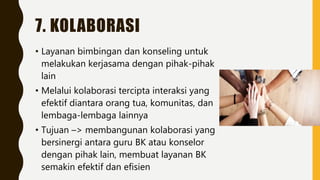 7. KOLABORASI
• Layanan bimbingan dan konseling untuk
melakukan kerjasama dengan pihak-pihak
lain
• Melalui kolaborasi tercipta interaksi yang
efektif diantara orang tua, komunitas, dan
lembaga-lembaga lainnya
• Tujuan –> membangunan kolaborasi yang
bersinergi antara guru BK atau konselor
dengan pihak lain, membuat layanan BK
semakin efektif dan efisien
 