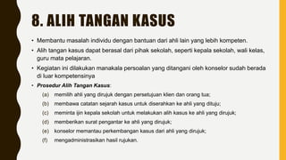 8. ALIH TANGAN KASUS
• Membantu masalah individu dengan bantuan dari ahli lain yang lebih kompeten.
• Alih tangan kasus dapat berasal dari pihak sekolah, seperti kepala sekolah, wali kelas,
guru mata pelajaran.
• Kegiatan ini dilakukan manakala persoalan yang ditangani oleh konselor sudah berada
di luar kompetensinya
• Prosedur Alih Tangan Kasus:
(a) memilih ahli yang dirujuk dengan persetujuan klien dan orang tua;
(b) membawa catatan sejarah kasus untuk diserahkan ke ahli yang dituju;
(c) meminta ijin kepala sekolah untuk melakukan alih kasus ke ahli yang dirujuk;
(d) memberikan surat pengantar ke ahli yang dirujuk;
(e) konselor memantau perkembangan kasus dari ahli yang dirujuk;
(f) mengadministrasikan hasil rujukan.
 