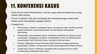 11. KONFERENSI KASUS
• Suatu forum untuk mendiskusikan, mencari upaya solusi terhadap kasus yang
dialami oleh individu.
• Forum ini dipimpin oleh guru bimbingan dan konseling dengan pihak-pihak
terkait untuk memecahkan masalah individu.
• Prosedurnya:
a. Perencanaan, konselor menetapkan kasus; menyakinkan klien; memilih personel
peserta konferensi; menentukan jadwal; mempersiapkan kelengkapan
administrasi.
b. Pelaksanaan, menyampaikan tujuan; melakukan penstrukturan utamanya asas
kerahasiaan; menegaskan komitmen menyelesaikan kasus; membahas kasus;
menyimpulkan hasil konferensi kasus; menutup konferensi kasus.
c. Evaluasi. Melakukan evaluasi terhadap hasil konferensi sebagai pendukung
pengentasan masalah; mengevaluasi proses terselenggaranya konferensi kasus
d. Tindak lanjut, tahap ini dilakukan manakala hasil penanganan kasus masih
membutuhkan penanganan lebih lanjut
 