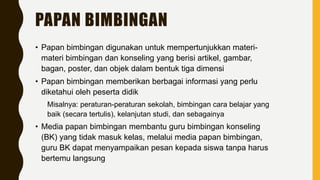 PAPAN BIMBINGAN
• Papan bimbingan digunakan untuk mempertunjukkan materi-
materi bimbingan dan konseling yang berisi artikel, gambar,
bagan, poster, dan objek dalam bentuk tiga dimensi
• Papan bimbingan memberikan berbagai informasi yang perlu
diketahui oleh peserta didik
Misalnya: peraturan-peraturan sekolah, bimbingan cara belajar yang
baik (secara tertulis), kelanjutan studi, dan sebagainya
• Media papan bimbingan membantu guru bimbingan konseling
(BK) yang tidak masuk kelas, melalui media papan bimbingan,
guru BK dapat menyampaikan pesan kepada siswa tanpa harus
bertemu langsung
 