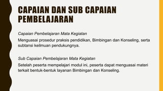 CAPAIAN DAN SUB CAPAIAN
PEMBELAJARAN
Capaian Pembelajaran Mata Kegiatan
Menguasai prosedur praksis pendidikan, Bimbingan dan Konseling, serta
subtansi keilmuan pendukungnya.
Sub Capaian Pembelajaran Mata Kegiatan
Setelah peserta mempelajari modul ini, peserta dapat menguasai materi
terkait bentuk-bentuk layanan Bimbingan dan Konseling.
 