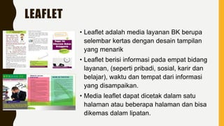 LEAFLET
• Leaflet adalah media layanan BK berupa
selembar kertas dengan desain tampilan
yang menarik
• Leaflet berisi informasi pada empat bidang
layanan, (seperti pribadi, sosial, karir dan
belajar), waktu dan tempat dari informasi
yang disampaikan.
• Media leaflet dapat dicetak dalam satu
halaman atau beberapa halaman dan bisa
dikemas dalam lipatan.
 