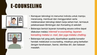 E-COUNSELING
• Kemajuan teknologi ini menuntut individu untuk mampu
merancang, membuat dan menggunakan serta
melaksanakan teknologi dalam kerja sehari-hari, termasuk
pelaksanaaan Bimbingan dan Konseling di sekolah
• Beberapa bentuk layanan konseling secara online dapat
dilakukan melalui internet/ e-counseling, layanan
konseling melalui e- mail, dan juga melalui chatting.
• Beberapa hal yang perlu diperhatikan apabila konselor
hendak melakukan e-counseling, misalnya yang berkaitan
dengan kerahasiaan, lisensi, identitas diri, dan batasan
masalah.
 