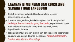 LAYANAN BIMBINGAN DAN KONSELING
SECARA TIDAK LANGSUNG
• Bentuk layanannya dapat dilakukan melalui layanan
pengembangan media.
• Konselor mengembangkan kemampuan untuk mengetahui
berbagai bentuk media yang berbeda, seperti media cetak,
media elektronik (media radio, media televisi), media
digital/media internet
• Beberapa bentuk layanan bimbingan dan konseling secara tidak
langsung yang akan dibahas mencakup: Papan Bimbingan,
Leaflet, dan Online Konseling
 