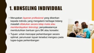 1. KONSELING INDIVIDUAL
• Merupakan layanan profesional yang diberikan
kepada individu yang mengalami berbagai bidang
masalah dilakukan secara tatap muka atau
memberdayakan teknologi, penyelesaiannya
membutuhkan bantuan guru BK atau konselor.
• Tujuan: untuk mencapai perkembangan secara
optimal, perumusan tujuan tersebut mengacu pada
tugas-tugas perkembangan
 
