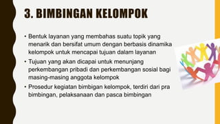3. BIMBINGAN KELOMPOK
• Bentuk layanan yang membahas suatu topik yang
menarik dan bersifat umum dengan berbasis dinamika
kelompok untuk mencapai tujuan dalam layanan
• Tujuan yang akan dicapai untuk menunjang
perkembangan pribadi dan perkembangan sosial bagi
masing-masing anggota kelompok
• Prosedur kegiatan bimbigan kelompok, terdiri dari pra
bimbingan, pelaksanaan dan pasca bimbingan
 