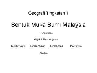Geografi Tingkatan 1

Bentuk Muka Bumi Malaysia
                      Pengenalan

                  Objektif Pembelajaran

Tanah Tinggi   Tanah Pamah      Lembangan   Pinggir laut

                       Soalan
 