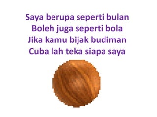 Saya berupa seperti bulan
  Boleh juga seperti bola
 Jika kamu bijak budiman
 Cuba lah teka siapa saya
 