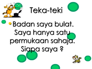 Teka-teki 
•Badan saya bulat. 
Saya hanya satu 
permukaan sahaja. 
Siapa saya ? 
 