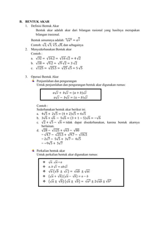 B. BENTUK AKAR
1. Definisi Bentuk Akar
Bentuk akar adalah akar dari bilangan rasional yang hasilnya merupakan
bilangan irasional.
Bentuk umumnya adalah: √𝑎𝑛
𝑚
= 𝑎
𝑚
𝑛
Contoh: √2, √3, √5
3
, √8, dan sebagainya
2. Menyederhanakan Bentuk akar
Contoh :
a. √32 = √16.2 = √16 √2 = 4 √2
b. √18 = √9.2 = √9 √2 = 3 √2
c. √125 = √25.5 = √25 √5 = 5 √5
3. Operasi Bentuk Akar
Penjumlahan dan pengurangan
Untuk penjumlahan dan pengurangan bentuk akar digunakan rumus:
Contoh :
Sederhanakan bentuk akar berikut ini.
a. 4√5 + 2√5 = (4 + 2)√5 = 6√5
b. 3√6 + √6 − 5√6 = (3 + 1 − 5)√6 = −√6
c. √2 + √5 − √6 = tidak dapat disederhanakan, karena bentuk akarnya
berlainan.
d. √28 − √125 + √63 − √80
= √4.7 − √25.5 + √9.7 − √16.5
= 2√7 − 5√5 + 3√7 − 4√5
= −9√5 + 5√7
Perkalian bentuk akar
Untuk perkalian bentuk akar digunakan rumus:
𝑎√𝑐 + 𝑏√𝑐 = (𝑎 + 𝑏)√𝑐
𝑎√𝑐 − 𝑏√𝑐 = (𝑎 − 𝑏)√𝑐
❖ √𝑎 . √𝑎 = 𝑎
❖ 𝑎. 𝑏 √𝑐 = 𝑎𝑏√𝑐
❖ √𝑎 (√𝑏 ± √𝑐) = √𝑎𝑏 ± √𝑎𝑐
❖ (√𝑎 + √𝑏) (√𝑎 − √𝑏) = 𝑎 − 𝑏
❖ (√𝑎 ± √𝑏) (√𝑎 ± √𝑏) = √𝑎2 ± 2√𝑎𝑏 ± √𝑏2
 
