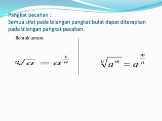 Pangkat pecahan :
Semua sifat pada bilangan pangkat bulat dapat diterapkan
pada bilangan pangkat pecahan.
  Bentuk umum



                      1
                                                      m
  n                   n              n       m        n
       a          a                      a        a
 