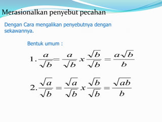 Merasionalkan penyebut pecahan
Dengan Cara mengalikan penyebutnya dengan
sekawannya.

        Bentuk umum :

            a           a         b         a       b
         1.                x
             b           b        b             b

                a        a        b         ab
         2.                x
                b        b        b         b
 
