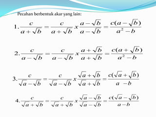 Pecahan berbentuk akar yang lain:

              c           c      a        b   c( a    b)
1.                             x
      a           b   a       b a         b     a2   b


              c           c       a       b   c( a        b)
2.                              x
      a           b   a       b   a       b     a2       b


          c               c           a   b   c( a       b)
3.                                x
      a           b   a       b       a   b     a    b

              c           c           a   b   c( a   b)
 4.                               x
          a       b   a       b       a   b      a b
 