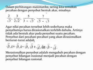 Dalam perhitungan matematika, sering kita temukan
pecahan dengan penyebut bentuk akar, misalnya
Agar nilai pecahan tersebut lebih sederhana maka
penyebutnya harus dirasionalkan terlebih dahulu. Artinya
tidak ada bentuk akar pada penyebut suatu pecahan.
Penyebut dari pecahan-pecahan yang akan dirasionalkan
berturut-turut adalah
Merasionalkan penyebut adalah mengubah pecahan dengan
penyebut bilangan irasional menjadi pecahan dengan
penyebut bilangan rasional.
 