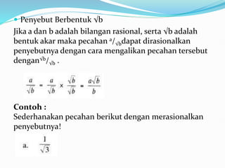  Penyebut Berbentuk √b
Jika a dan b adalah bilangan rasional, serta √b adalah
bentuk akar maka pecahan a/√bdapat dirasionalkan
penyebutnya dengan cara mengalikan pecahan tersebut
dengan√b/√b .
Contoh :
Sederhanakan pecahan berikut dengan merasionalkan
penyebutnya!
 