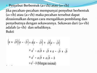  Penyebut Berbentuk (a+√b) atau (a+√b)
Jika pecahan-pecahan mempunyai penyebut berbentuk
(a+√b) atau (a+√b) maka pecahan tersebut dapat
dirasionalkan dengan cara mengalikan pembilang dan
penyebutnya dengan sekawannya. Sekawan dari (a+√b)
adalah (a-√b) dan sebaliknya.
Bukti
 