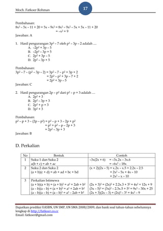 Moch. Fatkoer Rohman                              17


Pembahasan:
8x2 – 5x – 11 + 20 + 5x – 9x2 = 8x2 – 9x2 – 5x + 5x – 11 + 20
                              = –x2 + 9
Jawaban: A

1. Hasil pengurangan 3p2 – 7 oleh p2 – 3p – 2 adalah ....
        A. –2p2 + 3p – 5
        B. –2p2 – 3p + 5
        C. 2p2 + 3p – 5
        D. 2p2 – 3p + 5

Pembahasan:
3p2 – 7 – (p2 – 3p – 2) = 3p2 – 7 – p2 + 3p + 2
                        = 2p2 – p2 + 3p – 7 + 2
                        = 2p2 + 3p – 5
Jawaban: C

2. Hasil pengurangan 2p – p2 dari p2 – p + 3 adalah ....
        A. 2p2 + 3
        B. 2p2 – 3p + 3
        C. 2p2 + p + 3
        D. 3p2 + 3

Pembahasan:
p2 – p + 3 – (2p – p2) = p2 – p + 3 – 2p + p2
                       = p2 + p2 – p – 2p + 3
                       = 2p2 – 3p + 3
Jawaban: B


D. Perkalian

     No                     Bentuk                                          Contoh
      1    Suku 1 dan Suku 2                           –3x(2x + 6) = –3x.2x – 3x.6
           a(b + c) = ab + ac                                         = –6x2 – 18x
      2    Suku 2 dan Suku 2                           (x + 2)(2x – 5) = x.2x – x.5 + 2.2x – 2.5
           (a + b)(c + d) = ab + ad + bc + bd                          = 2x2 – 5x + 4x – 10
                                                                       = 2x2 – x – 10
      3    Perkalian Istimewa
           (a + b)(a + b) = (a + b)2 = a2 + 2ab + b2   (2x + 3)2 = (2x)2 + 2.2x.3 + 32 = 4x2 + 12x + 9
           (a – b)(a – b) = (a + b)2 = a2 + 2ab + b2   (3x – 5)2 = (3x)2 – 2.3x.5 + 52 = 9x2 – 30x + 25
           (a – b)(a – b) = (a – b)2 = a2 – 2ab + b2   (2x + 3)(2x – 3) = (2x)2 – 32 = 4x2 – 9



Dapatkan prediksi UASBN, UN SMP, UN SMA 2008/2009, dan bank soal tahun-tahun sebelumnya
lengkap di http://fatkoer.co.cc
Email: fatkoer@gmail.com
 