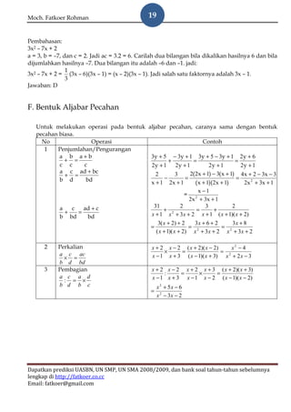 Moch. Fatkoer Rohman                            19


Pembahasan:
3x2 – 7x + 2
a = 3, b = –7, dan c = 2. Jadi ac = 3.2 = 6. Carilah dua bilangan bila dikalikan hasilnya 6 dan bila
dijumlahkan hasilnya –7. Dua bilangan itu adalah –6 dan –1. jadi:
                1
3x2 – 7x + 2 = (3x – 6)(3x – 1) = (x – 2)(3x – 1). Jadi salah satu faktornya adalah 3x – 1.
                3
Jawaban: D


F. Bentuk Aljabar Pecahan

   Untuk melakukan operasi pada bentuk aljabar pecahan, caranya sama dengan bentuk
   pecahan biasa.
     No                Operasi                                Contoh
      1   Penjumlahan/Pengurangan
           a b a+b                      3y + 5 − 3y + 1 3y + 5 − 3y + 1 2 y + 6
             + =                               +         =                   =
           c c      c                   2y + 1 2y + 1            2y + 1         2y + 1
           a c ad + bc                                 2( 2x + 1) − 3( x + 1) 4x + 2 − 3x − 3
             + =                           2
                                             −
                                                 3
                                                     =                        =
           b d       bd                 x + 1 2x + 1      ( x + 1)(2x + 1)       2x 2 + 3x + 1
                                                            x −1
                                                     = 2
                                                       2x + 3x + 1
                    ad + c                31       2           3            2
           a
             +
                c
                  =                          + 2          =        +
           b bd       bd                x + 1 x + 3x + 2 x + 1 ( x + 1)( x + 2)
                                                      3( x + 2) + 2    3x + 6 + 2     3x + 8
                                                 =                   = 2          = 2
                                                     ( x + 1)( x + 2) x + 3x + 2 x + 3x + 2

      2     Perkalian                            x + 2 x − 2 ( x + 2)( x − 2)     x2 − 4
                                                      ×     =                 = 2
            a c ac
              × =                                x − 1 x + 3 ( x − 1)( x + 3) x + 2 x − 3
            b d bd
      3     Pembagian                            x + 2 x − 2 x + 2 x + 3 ( x + 2)( x + 3)
                                                      :     =     ×     =
            a c a d
              : = ×                              x − 1 x + 3 x − 1 x − 2 ( x − 1)( x − 2)
            b d b c                                  x 2 + 5x − 6
                                                 =
                                                     x 2 − 3x − 2




Dapatkan prediksi UASBN, UN SMP, UN SMA 2008/2009, dan bank soal tahun-tahun sebelumnya
lengkap di http://fatkoer.co.cc
Email: fatkoer@gmail.com
 