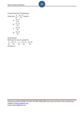 Moch. Fatkoer Rohman                       20



Contoh Soal dan Pembahasan:
            2 3x + 2
Hasil dari     +     adalah ....
           3x     9x
           3x + 4
       A.
             12 x
           7x + 3
       B.
              9x
           3x + 8
       C.
             9x
           3x + 4
       D.
              9x

Pembahasan:
KPK dari 3x dan 9x adalah 9x
  2 3x + 2     6 3x + 2 3x + 8
    +       =    +       =
 3x   9x      9x    9x       9x
Jawaban: C




Dapatkan prediksi UASBN, UN SMP, UN SMA 2008/2009, dan bank soal tahun-tahun sebelumnya
lengkap di http://fatkoer.co.cc
Email: fatkoer@gmail.com
 