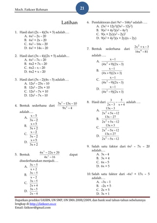 Moch. Fatkoer Rohman                                 21


                                   Latihan                6. Pemfaktoran dari 9x4 – 144y4 adalah ….
                                                               A. (3x2 + 12y2)(3x2 – 12y2)
                                                               B. 9(x2 + 4y2)(x2 – 4y2)
1. Hasil dari (2x – 4)(3x + 5) adalah….
                                                               C. 9(x + 2y)(x2 – 2y)2
     A. 6x2 – 2x – 20
                                                               D. 9(x2 + 4y2)(x + 2y)(x – 2y)
     B. 6x2 + 2x – 20
     C. 6x2 – 14x – 20
     D. 6x2 + 14x – 20                                                                          2x 2 + x − 3
                                                          7. Bentuk       sederhana      dari
                                                                                                16x 4 − 81
2. Hasil dari (3x – 4)((2x + 5) adalah....                   adalah ….
     A. 6x2 – 7x – 20                                                       x −1
                                                                A.
     B. 6x2 + 7x – 20                                              ( 4x 2 + 9)(2x − 3)
     C. 6x2 – x – 20                                                      x −1
     D. 6x2 + x – 20                                            B.
                                                                   ( 4x + 9)( 2x + 3)
                                                                           x −1
3. Hasil dari (3x – 2)(4x – 5) adalah….                         C.
     A. 12x2 – 23x – 10                                            ( 4x − 9)(2x − 3)
                                                                        2

     B. 12x2 – 23x + 10                                                    x −1
                                                                D.
     C. 12x2 – 7x + 10                                             ( 4x 2 − 9)(2x + 3)
     D. 12x2 – 7x – 10
                                                                             3      5
                         3x 2 − 13x − 10                  8. Hasil dari           −     adalah ….
4. Bentuk sederhana dari                                                   2x − 3 x + 4
                             9x 2 − 4                                     13x − 3
   adalah….                                                     A.
                                                                      2x 2 + 5x − 12
          x−5                                                           13x − 27
      A.                                                        B.
         3x − 2
                                                                      2x 2 + 5x − 12
          x+5                                                            13x + 3
      B.
         3x + 2                                                 C.
                                                                      2x 2 − 5x − 12
          x−2
      C.                                                                13x + 27
         3x − 2                                                 D.
          x+5                                                         2x 2 − 5x − 12
      D.
         3x + 2
                                                          9. Salah satu faktor dari 6x2 – 7x – 20
                                                             adalah….
                 6x 2 − 22x + 20
5. Bentuk                                    dapat              A. 3x – 4
                     4x 2 − 16                                  B. 3x + 4
   disederhanakan menjadi….                                     C. 6x – 5
          3x − 5                                                D. 6x + 5
      A.
          x+2
          3x − 5                                          10. Salah satu faktor dari –6x2 + 17x – 5
      B.
          x−2                                                 adalah….
          3x − 5                                                 A. –3x – 1
      C.
          2x + 4                                                 B. –2x + 5
          3x − 5                                                 C. 2x + 5
      D.
          2x − 4                                                 D. 3x + 1

Dapatkan prediksi UASBN, UN SMP, UN SMA 2008/2009, dan bank soal tahun-tahun sebelumnya
lengkap di http://fatkoer.co.cc
Email: fatkoer@gmail.com
 