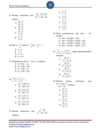 Moch. Fatkoer Rohman                                      22

                                                                          x−4
                                                                       A.
                                        2x − 6x − 20
                                           2                              x−7
11. Bentuk sederhana dari                                                 x+4
                                        2x 2 + 14x + 20                B.
      adalah….                                                            x−7
            2x − 4                                                        x−4
         A.                                                            C.
            2x + 4                                                        x+7
            2x + 4                                                        x+4
         B.                                                            D.
            2x + 4                                                        x+7
            2x − 5
         C.                                                    16. Hasil pemfaktoran dari 16x4 – 9y4
             x+5
            x−5                                                    adalah….
         D.                                                           A. (4x2 + 3y2)(4x2 – 3y2)
            x+5
                                                                      B. (4x4 + 3y2)(2x + 3y)(2x – 3y)
                1           1     1                                   C. (4x4 – 3y2)(2x + 3y)(2x – 3y)
12. Bila x =       maka (x – )(y + ) = ….                             D. (4x4 – 3y2)(2x – 3y)(2x – 3y )
                y           x     y
         A.   x+y                                                      3      x+3
         B.   x–y                                              17.        + 2         dapat disederhanakan
                                                                     x + 2 x + 3x + 2
         C.   x2 – y2
                                                                     menjadi ….
         D.   x2 + y2
                                                                             4x + 6
                                                                        A. 2
13. Pemfaktoran dari x2 – 2xy + y2 adalah….                                x + 3x + 2
      A. (x +y)(x – y)                                                       3x + 6
                                                                        B. 2
      B. (x + y)(x – 3y)                                                   x + 3x + 2
      C. (x – y)(x – y)                                                      3x + 3
                                                                        C. 2
      D. (x – y)(x + 3y)                                                   x + 3x + 2
                                                                             2x + 4
                                                                        D. 2
                                                                           x + 3x + 2
      x+3 x−2
14.       +        = ….
      x−2 x+3                                                  18. Bentuk       paling   sederhana    dari
            2x 2 + 10x + 13                                        6x + 13x − 5
                                                                     2
        A.                                                                        adalah….
            ( x − 2)( x + 3)                                         4x 2 − 25
              2x 2 + 2x + 13                                               3x − 1
         B.                                                           A.
              ( x − 2)( x + 3)                                            2x − 5
                                                                           3x + 1
               2 x 2 − 2x − 3                                         B.
         C.                                                               2x + 5
              ( x − 2)( x + 3)                                             3x − 1
                                                                      C.
              2x 2 − 2x + 15                                              2x + 5
         D.                                                               3x + 1
              ( x − 2)( x + 3)                                        D.
                                                                          2x − 5
                                               x 2 − 16
15. Bentuk       sederhana       dari
                                          x 2 + 3x − 28
      adalah…


Dapatkan prediksi UASBN, UN SMP, UN SMA 2008/2009, dan bank soal tahun-tahun sebelumnya
lengkap di http://fatkoer.co.cc
Email: fatkoer@gmail.com
 