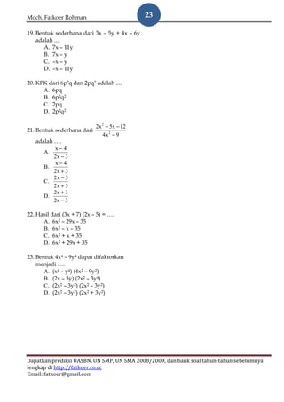 Moch. Fatkoer Rohman                          23

19. Bentuk sederhana dari 3x – 5y + 4x – 6y
    adalah ....
       A. 7x – 11y
       B. 7x – y
       C. –x – y
       D. –x – 11y

20. KPK dari 6p2q dan 2pq2 adalah ....
      A. 6pq
      B. 6p2q2
      C. 2pq
      D. 2p2q2

                          2x 2 − 5x − 12
21. Bentuk sederhana dari
                             4x 2 − 9
    adalah ….
           x−4
       A.
           2x − 3
           x−4
       B.
           2x + 3
           2x − 3
       C.
           2x + 3
           2x + 3
       D.
           2x − 3

22. Hasil dari (3x + 7) (2x – 5) = ….
      A. 6x2 – 29x – 35
      B. 6x2 – x – 35
      C. 6x2 + x + 35
      D. 6x2 + 29x + 35

23. Bentuk 4x4 – 9y4 dapat difaktorkan
    menjadi ….
       A. (x4 – y4) (4x2 – 9y2)
       B. (2x – 3y) (2x2 – 3y4)
       C. (2x2 – 3y2) (2x2 – 3y2)
       D. (2x2 – 3y2) (2x2 + 3y2)




Dapatkan prediksi UASBN, UN SMP, UN SMA 2008/2009, dan bank soal tahun-tahun sebelumnya
lengkap di http://fatkoer.co.cc
Email: fatkoer@gmail.com
 