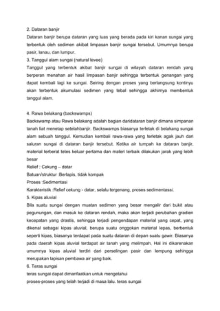 2. Dataran banjir
Dataran banjir berupa dataran yang luas yang berada pada kiri kanan sungai yang
terbentuk oleh sedimen akibat limpasan banjir sungai tersebut. Umumnya berupa
pasir, lanau, dan lumpur.
3. Tanggul alam sungai (natural levee)
Tanggul yang terbentuk akibat banjir sungai di wilayah dataran rendah yang
berperan menahan air hasil limpasan banjir sehingga terbentuk genangan yang
dapat kembali lagi ke sungai. Seiring dengan proses yang berlangsung kontinyu
akan terbentuk akumulasi sedimen yang tebal sehingga akhirnya membentuk
tanggul alam.
4. Rawa belakang (backswamps)
Backswamp atau Rawa belakang adalah bagian daridataran banjir dimana simpanan
tanah liat menetap setelahbanjir. Backswamps biasanya terletak di belakang sungai
alam sebuah tanggul. Kemudian kembali rawa-rawa yang terletak agak jauh dari
saluran sungai di dataran banjir tersebut. Ketika air tumpah ke dataran banjir,
material terberat tetes keluar pertama dan materi terbaik dilakukan jarak yang lebih
besar
Relief : Cekung – datar
Batuan/struktur :Berlapis, tidak kompak
Proses :Sedimentasi
Karakteristik :Relief cekung - datar, selalu tergenang, proses sedimentassi.
5. Kipas aluvial
Bila suatu sungai dengan muatan sedimen yang besar mengalir dari bukit atau
pegunungan, dan masuk ke dataran rendah, maka akan terjadi perubahan gradien
kecepatan yang drastis, sehingga terjadi pengendapan material yang cepat, yang
dikenal sebagai kipas aluvial, berupa suatu onggokan material lepas, berbentuk
seperti kipas, biasanya terdapat pada suatu dataran di depan suatu gawir. Biasanya
pada daerah kipas aluvial terdapat air tanah yang melimpah. Hal ini dikarenakan
umumnya kipas aluvial terdiri dari perselingan pasir dan lempung sehingga
merupakan lapisan pembawa air yang baik.
6. Teras sungai
teras sungai dapat dimanfaatkan untuk mengetahui
proses-proses yang telah terjadi di masa lalu. teras sungai
 