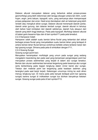 Dataran alluvial merupakan dataran yang terbentuk akibat proses-proses
geomorfologi yang lebih didominasi oleh tenaga eksogen antara lain iklim, curah
hujan, angin, jenis batuan, topografi, suhu, yang semuanya akan mempercepat
proses pelapukan dan erosi. Hasil erosi diendapkan oleh air ketempat yang lebih
rendah atau mengikuti aliran sungai. Dataran alluvial menempati daerah pantai,
daerah antar gunung, dan dataran lembah sungai. daerah alluvial ini tertutup
oleh bahan hasil rombakan dari daerah sekitarnya, daerah hulu ataupun dari
daerah yang lebih tinggi letaknya. Pada peta topografi, Morfologi dataran alluvial
di batasi garis bewarna hijau dan di beri symbol F1 pada peta tersebut.
2.2.3 Hamparan Celah
Hamparan celah adalah suatu bentuk lahna fluvial yang terbentuk dari akibat
berbagai proses fluvial yang menyebabkan suatu bentuk lahan yang terdapat di
antara bentuk lahan fluvial lainnya contohnya terletek antara lantaran banjir dan
tepi gosong sungai. Dimana pada peta di simbolkan dengan F11.
2.2.4 Gosong Sungai
Gosong sungai (point bar)
Merupakan kenampakan morfologik yang umum pada sungai yang sedang
mengalami meandering dan pada saat yang bersamaan pengendapan point bar
merupakan proses sedimentasi yang terjadi di dalam alur sungai tersebut.
Bentuk dan ukuran sedimentasi bervariasi tergantung pada besarnya alur sungai
serta berkembang pada bagian lengkung dalam (inner band) alur sungai.
Tekstur dari material point bar tergantung pada keadaan sedimen yang
terangkut pada saat banjir terjadi. Kelerengan umumnya miring ke arah aliran
menuju lengkung luar. Di mana pada peta banyak terdapat point bar (gosong
sungai) karena sungai di indikasikan sungai tua dicirkan banyaknya kelokan
sungai. Gosong sungai pada peta di beri symbol F13.
 