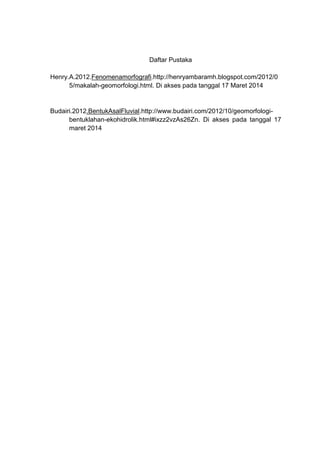 Daftar Pustaka
Henry.A.2012.Fenomenamorfografi.http://henryambaramh.blogspot.com/2012/0
5/makalah-geomorfologi.html. Di akses pada tanggal 17 Maret 2014
Budairi.2012.BentukAsalFluvial.http://www.budairi.com/2012/10/geomorfologi-
bentuklahan-ekohidrolik.html#ixzz2vzAs26Zn. Di akses pada tanggal 17
maret 2014
 