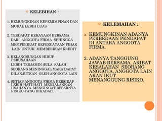    KELEBIHAN :

1. KEMUNGKINAN KEPEMIMPINAN DAN
   MODAL LEBIH LUAS
                                             KELEMAHAN :

2. TERDAPAT KEKAYAAN BERSAMA       2.   KEMUNGKINAN ADANYA
   DARI ANGGOTA FIRMA SEHINGGA          PERBEDAAN PENDAPAT
   MEMPERKUAT KEPERCAYAAN PIHAK         DI ANTARA ANGGOTA
   LAIN UNTUK MEMBERIKAN KREDIT         FIRMA.

3. KELANGSUNGAN HIDUP
   PERUSAHAAN                      2. ADANYA TANGGUNG
   LEBIH TERJAMIN (BILA SALAH         JAWAB BERSAMA, AKIBAT
   SEORANG MENINGGAL MAKA DAPAT
                                      KESALAHAN SEORANG
   DILANJUTKAN OLEH ANGGOTA LAIN
                                      ANGGOTA, ANGGOTA LAIN
                                      AKAN IKUT
4. SETIAP ANGGOTA FIRMA BERSIKAP      MENANGGUNG RISIKO.
   LEBIH HATI-HATI MENJALANKAN
   USAHANYA MENGINGAT BESARNYA
   RISIKO YANG DIHADAPI.
 