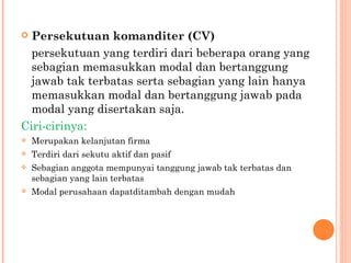  Persekutuan komanditer (CV)
  persekutuan yang terdiri dari beberapa orang yang
  sebagian memasukkan modal dan bertanggung
  jawab tak terbatas serta sebagian yang lain hanya
  memasukkan modal dan bertanggung jawab pada
  modal yang disertakan saja.
Ciri-cirinya:
   Merupakan kelanjutan firma
   Terdiri dari sekutu aktif dan pasif
   Sebagian anggota mempunyai tanggung jawab tak terbatas dan
    sebagian yang lain terbatas
   Modal perusahaan dapatditambah dengan mudah
 