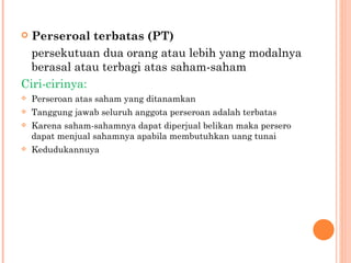  Perseroal terbatas (PT)
  persekutuan dua orang atau lebih yang modalnya
  berasal atau terbagi atas saham-saham
Ciri-cirinya:
   Perseroan atas saham yang ditanamkan
   Tanggung jawab seluruh anggota perseroan adalah terbatas
   Karena saham-sahamnya dapat diperjual belikan maka persero
    dapat menjual sahamnya apabila membutuhkan uang tunai
   Kedudukannuya
 